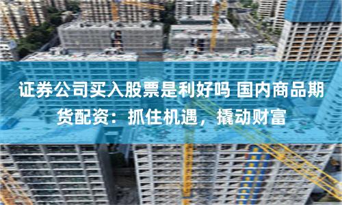 证券公司买入股票是利好吗 国内商品期货配资：抓住机遇，撬动财富