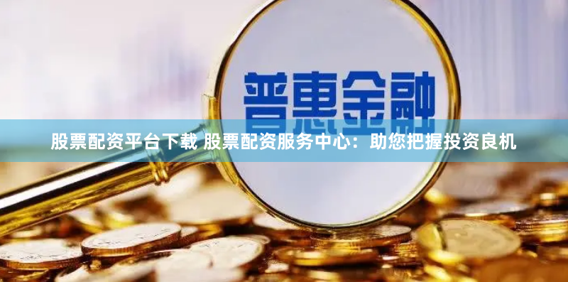 股票配资平台下载 股票配资服务中心：助您把握投资良机