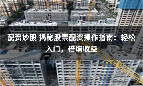 配资炒股 揭秘股票配资操作指南：轻松入门，倍增收益