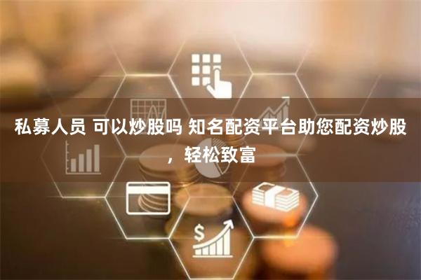 私募人员 可以炒股吗 知名配资平台助您配资炒股，轻松致富