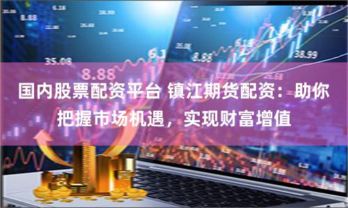 国内股票配资平台 镇江期货配资：助你把握市场机遇，实现财富增值