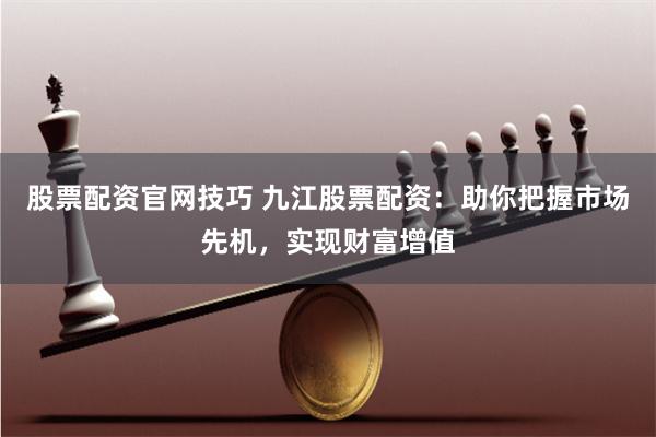 股票配资官网技巧 九江股票配资：助你把握市场先机，实现财富增值