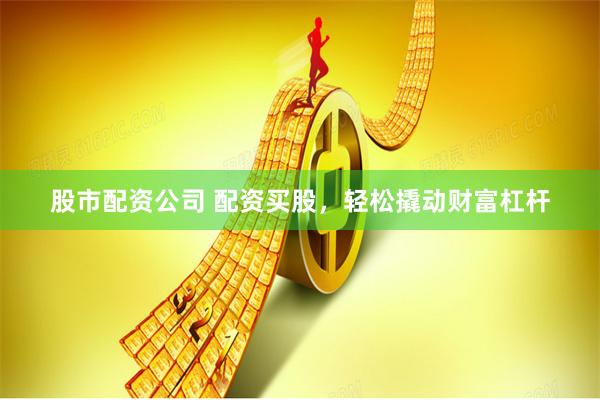 股市配资公司 配资买股，轻松撬动财富杠杆