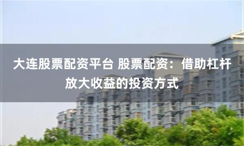 大连股票配资平台 股票配资：借助杠杆放大收益的投资方式