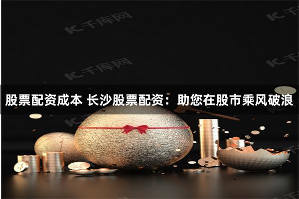 股票配资成本 长沙股票配资：助您在股市乘风破浪